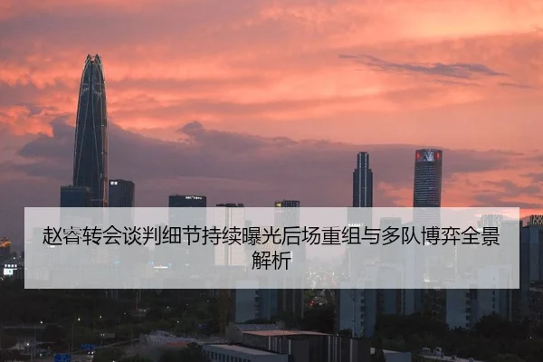 赵睿转会谈判细节持续曝光后场重组与多队博弈全景解析